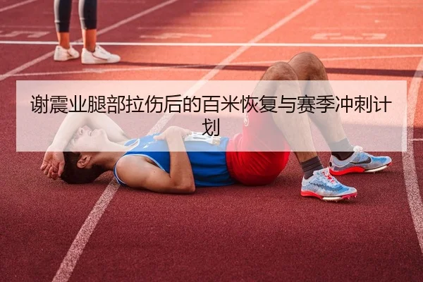 谢震业腿部拉伤后的百米恢复与赛季冲刺计划