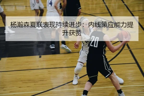 杨瀚森夏联表现持续进步：内线策应能力提升获赞